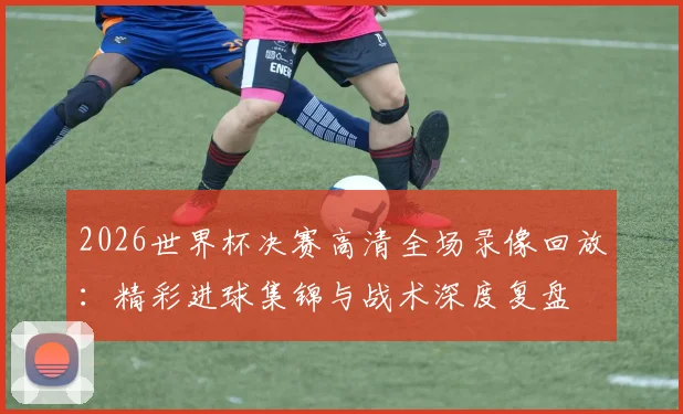 2026世界杯决赛高清全场录像回放:精彩进球集锦与战术深度复盘