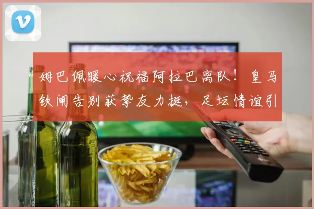 姆巴佩暖心祝福阿拉巴离队！皇马铁闸告别获挚友力挺，足坛情谊引热议