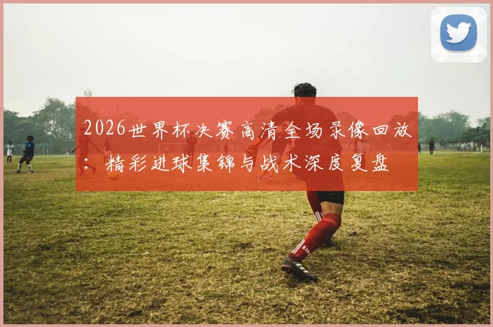 2026世界杯决赛高清全场录像回放：精彩进球集锦与战术深度复盘