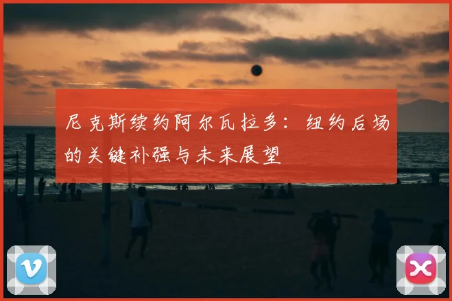 尼克斯续约阿尔瓦拉多：纽约后场的关键补强与未来展望
