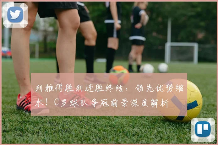 利雅得胜利连胜终结，领先优势缩水！C罗球队争冠前景深度解析