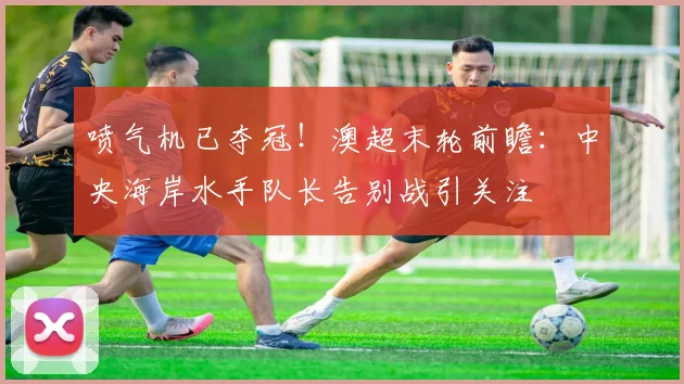 喷气机已夺冠！澳超末轮前瞻：中央海岸水手队长告别战引关注