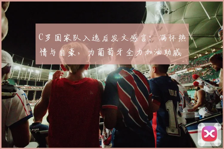 C罗国家队入选后发文感言:满怀热情与自豪,为葡萄牙全力加油助威