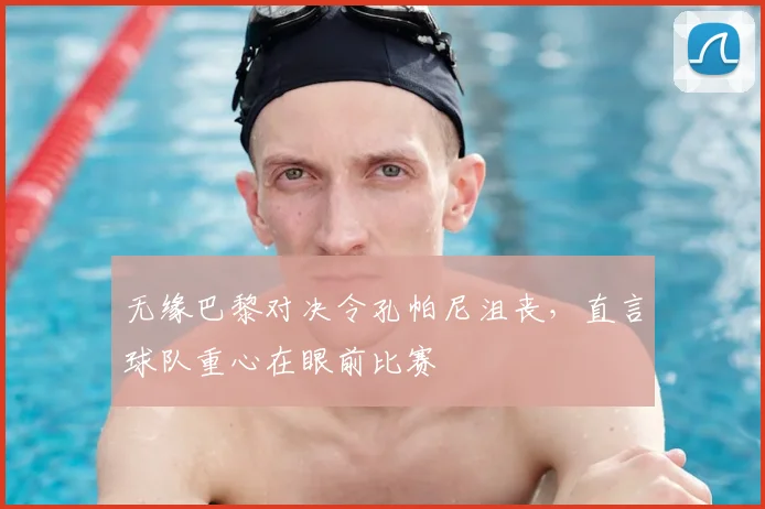 无缘巴黎对决令孔帕尼沮丧,直言球队重心在眼前比赛