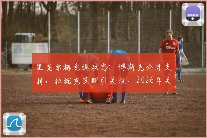 里克尔梅竞选动态:博斯克公开支持,拉拢克罗斯引关注,2026年关键布局解析