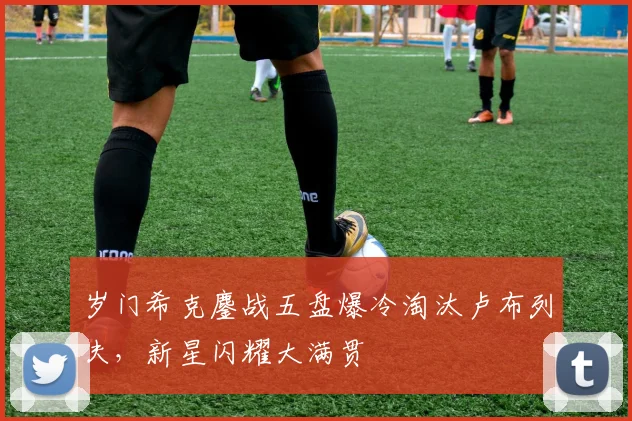 岁门希克鏖战五盘爆冷淘汰卢布列夫，新星闪耀大满贯