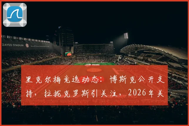 里克尔梅竞选动态:博斯克公开支持,拉拢克罗斯引关注,2026年关键布局解析
