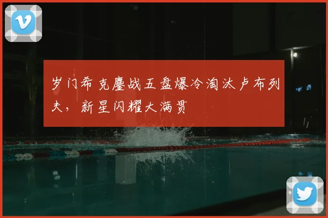 岁门希克鏖战五盘爆冷淘汰卢布列夫，新星闪耀大满贯